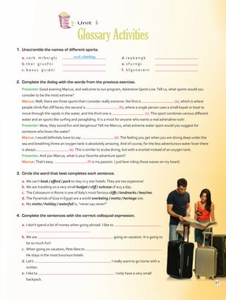 1.	 Unscramble the names of different sports.
Unit  5
GlossaryActivities
2.	 Complete the dialog with the words from the previous exercise.
Presenter: Good evening Marcus, and welcome to our program, Adventure Sports Live.Tell us, what sports would you
consider to be the most extreme?
Marcus:Well, there are three sports that I consider really extreme: the first is (a), which is where
people climb flat cliff faces; the second is (b), where a single person uses a small kayak or boat to
move through the rapids in the water, and the third one is (c).This sport combines various different
water and air sports like surfing and paragliding. It is a must for anyone who wants a real adrenaline rush!
Presenter:Wow, they sound fun and dangerous!Tell me Marcus, what extreme water sport would you suggest for
someone who loves the water?
Marcus: I would definitely have to say (d).The feeling you get when you are diving deep under the
sea and breathing threw an oxygen tank is absolutely amazing. And of course, for the less adventurous water lover there
is always (e).This is similar to scuba diving, but with a snorkel instead of an oxygen tank.
Presenter: And you Marcus, what is your favorite adventure sport?
Marcus: That’s easy. (f) is my passion. I just love riding those waves on my board.
3.	 Circle the word that best completes each sentence.
a.	We can’t book / afford / pack to stay in 5 star hotels.They are too expensive!
b.	We are traveling on a very small budget / cliff / suitcase of $15 a day.
c.	 The Colosseum in Rome is one of Italy’s most famous cliffs / landmarks / beaches.
d.	The Pyramids of Giza in Egypt are a world snorkeling / motto / heritage site.
e.	My motto / holiday / waterfall is, “never say never!”
4.	 Complete the sentences with the correct colloquial expression.
a.	I don’t spend a lot of money when going abroad. I like to
 .
b.	We are going on vacation. It is going to
be so much fun!
c.	 When going on vacation, Pete likes to  .
He stays in the most luxurious hotels
d.	Let’s  . I really want to go home with a
suntan.
e.	I like to  . I only have a very small
backpack.
rock climbinga.	c o r k m i b n i g l c	
b.	t k e i g r u s f n i	
c.	 b a s u c g v i d n i	
d.	i a y k a n g k	
e.	s f u r n g i	
f.	 k l g s n o r e i n	
97
VP5Glossary Activities.indd 97 23/03/2016 07:45:14 a.m.
 