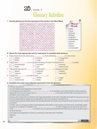 1.	 Use the glossary to find the synonyms of the words in the Word Bank.
Unit  6
GlossaryActivities
M R C M W O S J B R B D C P E
B N O I T A R T S I N I M D A
A M N S K K D V V N R J C V Y
T U D U N E I E Z R Y C V U J
W C U S M M I W A T N U H U G
H T C E E X T T T M J X F K N
E Z T L P S I Z S D K O K U O
E M O T I O N S N I A R T S Y
U W P G N W G G S T Y Y L O R
P W Q A N X I E T Y C B A O L
H Y L O C W G N I L U R X U B
Q E G S S K I L L V Q A T T E
Word
Bank
• ability
• abuse
• behavior
• feelings
• judgment
• management
• pressure
• search
• tension
• unreasonable
2.	 Check the most appropriate word or expression to complete each sentence.
a.	 If the school community stands up to  (1), there will be less  (2) in the school.
1.	   debate 	   bullying 	  management
2.	   ability	   image 	   conflict
b.	 If John hadn’t  (1) so much when studying, he might not have had such  (2) grades.
1.	   procrastinated 	   prioritized 	  searched
2.	   lonely	  poor	  dysfunctional
c.	 They would have won the  (1) if the team’s  (2) had been stronger.
1.	   debate	   judgment	  bullying
2.	   rejection	   incident	  arguments
d.	 I would call a  (1) to talk if I were  (2).
1.	   incident	  relative	  image
2.	   dysfunctional	  lonely	  poor
3.	 Complete the email using colloquial expressions from the glossary.
Hi Susan, how are you?
You won’t believe what happened to me last week!
I was reading a horror book which  (a). It was about a man who lived alone in the countryside.
Apparently, when he was a young man, he (b) of society and felt under a lot of pressure so he
decided to move to the country.
Anyway, a few months later he started to see images like shadows on the walls. Originally he thought he was going crazy, but
he soon realized that the images were actually ghosts.There was one ghost in particular that  (c).
It was the angry ghost of a lonely old lady who was planning the man’s death. Even though the book scared me a lot, I couldn’t
put it down!
And then, (you are not going to believe what happened next!); before I could read the end of the book, I accidentally spilled
wet paint on it, making it unreadable. I was (d) when it happened, but now I know that it isn’t
worth (e) and that’s why I am going to the bookstore this afternoon to look for another copy so I
can finish the story.
I know that you love good horror stories, so I will lend you the book when I finished it.
Take care,
Peter.
98
VP5Glossary Activities.indd 98 23/03/2016 07:45:15 a.m.
 