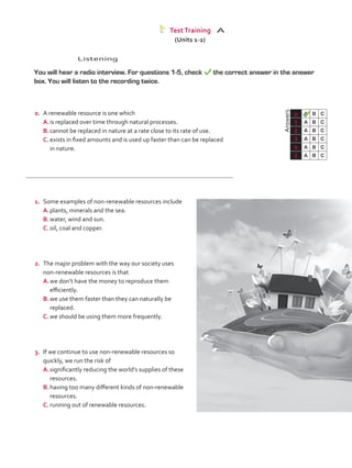 Listening
	 You will hear a radio interview. For questions 1-5, check the correct answer in the answer
box. You will listen to the recording twice.
	Answers
0 A B C
1 A B C
2 A B C
3 A B C
4 A B C
5 A B C
Test Training A
(Units 1-2)
0.	 A renewable resource is one which
A.	is replaced over time through natural processes.
B.	cannot be replaced in nature at a rate close to its rate of use.
C.	exists in fixed amounts and is used up faster than can be replaced
in nature.
1.	 Some examples of non-renewable resources include
A.	plants, minerals and the sea.
B.	water, wind and sun.
C.	oil, coal and copper.
2.	 The major problem with the way our society uses
non-renewable resources is that
A.	we don’t have the money to reproduce them
efficiently.
B.	we use them faster than they can naturally be
replaced.
C.	we should be using them more frequently.
3.	 If we continue to use non-renewable resources so
quickly, we run the risk of
A.	significantly reducing the world’s supplies of these
resources.
B.	having too many different kinds of non-renewable
resources.
C.	running out of renewable resources.
VP5_TestTraining_A.indd 59 19/05/2016 03:10:55 p.m.
 