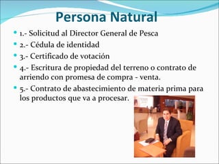 Persona Natural
 1.- Solicitud al Director General de Pesca
 2.- Cédula de identidad
 3.- Certificado de votación
 4.- Escritura de propiedad del terreno o contrato de
  arriendo con promesa de compra - venta.
 5.- Contrato de abastecimiento de materia prima para
  los productos que va a procesar.
 