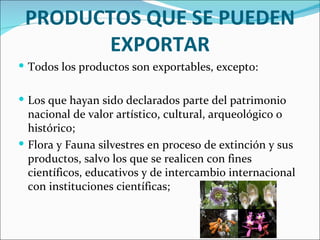 PRODUCTOS QUE SE PUEDEN
       EXPORTAR
 Todos los productos son exportables, excepto:


 Los que hayan sido declarados parte del patrimonio
  nacional de valor artístico, cultural, arqueológico o
  histórico;
 Flora y Fauna silvestres en proceso de extinción y sus
  productos, salvo los que se realicen con fines
  científicos, educativos y de intercambio internacional
  con instituciones científicas;
 