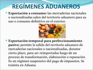 REGÍMENES ADUANEROS
 Exportación a consumo: las mercaderías nacionales
 o nacionalizadas salen del territorio aduanero para su
 uso o consumo definitivo en el exterior.




 Exportación temporal para perfeccionamiento
 pasivo: permite la salida del territorio aduanero de
 mercaderías nacionales o nacionalizadas, durante
 cierto plazo, para ser reimportadas luego de un
 proceso de transformación, elaboración o reparación.
 Es un régimen suspensivo del pago de impuestos. Se
 tramita en Aduana.
 