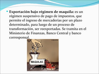  Exportación bajo régimen de maquila: es un
 régimen suspensivo de pago de impuestos, que
 permite el ingreso de mercaderías por un plazo
 determinado, para luego de un proceso de
 transformación, ser reexportadas. Se tramita en el
 Ministerio de Finanzas, Banco Central y banco
 corresponsal.
 