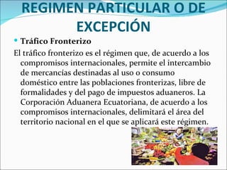 REGIMEN PARTICULAR O DE
        EXCEPCIÓN
 Tráfico Fronterizo
El tráfico fronterizo es el régimen que, de acuerdo a los
  compromisos internacionales, permite el intercambio
  de mercancías destinadas al uso o consumo
  doméstico entre las poblaciones fronterizas, libre de
  formalidades y del pago de impuestos aduaneros. La
  Corporación Aduanera Ecuatoriana, de acuerdo a los
  compromisos internacionales, delimitará el área del
  territorio nacional en el que se aplicará este régimen.
 