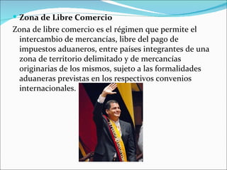  Zona de Libre Comercio
Zona de libre comercio es el régimen que permite el
 intercambio de mercancías, libre del pago de
 impuestos aduaneros, entre países integrantes de una
 zona de territorio delimitado y de mercancías
 originarias de los mismos, sujeto a las formalidades
 aduaneras previstas en los respectivos convenios
 internacionales.
 