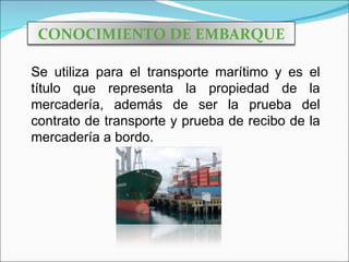 CONOCIMIENTO DE EMBARQUE

Se utiliza para el transporte marítimo y es el
título que representa la propiedad de la
mercadería, además de ser la prueba del
contrato de transporte y prueba de recibo de la
mercadería a bordo.
 