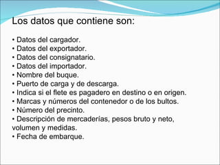 Los datos que contiene son:
• Datos del cargador.
• Datos del exportador.
• Datos del consignatario.
• Datos del importador.
• Nombre del buque.
• Puerto de carga y de descarga.
• Indica si el flete es pagadero en destino o en origen.
• Marcas y números del contenedor o de los bultos.
• Número del precinto.
• Descripción de mercaderías, pesos bruto y neto,
volumen y medidas.
• Fecha de embarque.
 