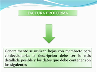 FACTURA PROFORMA




Generalmente se utilizan hojas con membrete para
confeccionarla; la descripción debe ser lo más
detallada posible y los datos que debe contener son
los siguientes
 