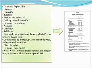• Datos del Exportador
• Nombre,
• Dirección
• Teléfono
• Factura Pro Forma N°
• Fecha y lugar de emisión
• Datos del Importador
• Nombre
• Dirección
• Teléfono
• Cantidad y descripción de la mercadería Precio
unitario Precio total
• Condiciones de entrega, plazo y forma de pago,
incluyendo el Incoterm.
• Plazo de validez.
• Firma del exportador.
• Nota: No es imprescindible cumplir con ningún
tipo de formalidad establecida por el SRI
 