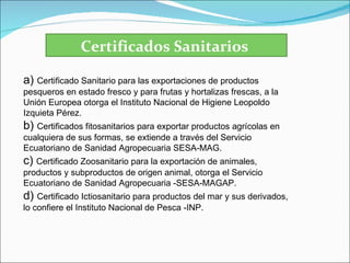 Certificados Sanitarios

a) Certificado Sanitario para las exportaciones de productos
pesqueros en estado fresco y para frutas y hortalizas frescas, a la
Unión Europea otorga el Instituto Nacional de Higiene Leopoldo
Izquieta Pérez.
b) Certificados fitosanitarios para exportar productos agrícolas en
cualquiera de sus formas, se extiende a través del Servicio
Ecuatoriano de Sanidad Agropecuaria SESA-MAG.
c) Certificado Zoosanitario para la exportación de animales,
productos y subproductos de origen animal, otorga el Servicio
Ecuatoriano de Sanidad Agropecuaria -SESA-MAGAP.
d) Certificado Ictiosanitario para productos del mar y sus derivados,
lo confiere el Instituto Nacional de Pesca -INP.
 
