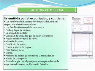 FACTURA COMERCIAL

Es emitida por el exportador, y contiene:
• Los nombres del Exportador e Importador, con sus
respectivas direcciones y datos.
• Los detalles técnicos de la mercadería
• Fecha y lugar de emisión
• La unidad de medida
• Cantidad de unidades que se están facturando
• Precio unitario y total de venta
• Moneda de venta,
• Condición de venta,
• Forma y plazos de pagos,
• Peso bruto y neto,
• Marca,
• Número de bultos que contiene la mercadería y
• Medio de transporte
• Firmada al pie por alguna persona responsable de la
empresa o del sector de Comercio Exterior.
 