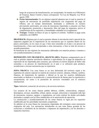 luego de un proceso de transformación, ser reexportadas. Se tramita en el Ministerio
       de Finanzas, Banco Central y banco corresponsal. Ver Ley de Maquila: Ley 90 de
       agosto 1990
       Ferias internacionales: Es un régimen especial aduanero por el cual se autoriza el
       ingreso de mercancías de permitida importación con suspensión del pago de
       tributos, por un tiempo determinado, destinadas a exhibición en recintos
       previamente autorizados, así como de mercancías importadas a consumo con fines
       de degustación, promoción y decoración, libre del pago de impuestos, previo el
       cumplimiento de los requisitos y formalidades señaladas en el reglamento.
       Trueque: Trámite en banco en que se registra el contrato. También se paga cuota
       redimible a la CORPEI.

DRAWBACK: Régimen por el cual se permite obtener la devolución total o parcial de los
impuestos pagados por la importación de las mercancías que se exporten dentro de los
plazos autorizados, en los casos en que o bien sean sometidas en el país a un proceso de
transformación, o bien sean incorporadas a otras mercancías, o bien se trate de envases o
acondicionamientos.
Se benefician de este régimen las mercancías elaboradas con materias primas o insumos o
con acondicionamientos o envases.

REPOSICIÓN CON FRANQUICIA ARANCELARIA: Régimen compensatorio por el
cual se permite importar mercancías idénticas o equivalentes sin el pago de impuestos en
reposición de las importadas para consumo, que retornan al exterior después de haber sido
sometidas a un proceso de transformación en el país o se utilizaron para producir,
acondicionar o envasar mercancías que se exportaron.

ZONA FRANCA: Una zona franca es un área delimitada del territorio sujeta a los
regímenes de carácter especial en materia de comercio exterior, aduanas, tributos, cambios,
finanzas, de tratamiento de capitales y laboral en la que los usuarios debidamente
autorizados se dedican a la producción y comercialización de bienes para la exportación o
reexportación, así como a la prestación de servicios vinculados con el comercio
internacional.

Tipos: Industrial, comercial, de servicios y de servicios turísticos.

Los usuarios de las zonas francas podrán fabricar, exhibir, comercializar, empacar,
desempacar, envasar, ensamblar, refinar, operar, escoger, seleccionar y manipular todo tipo
de mercancías, insumos, equipos y maquinarias, así como realizar las demás actividades
destinadas a cumplir con los fines establecidos en la autorización de operación.
La construcción y acondicionamiento de las zonas francas se rigen por los requisitos
establecidos por las autoridades nacionales competentes.
Se admiten en la zona franca las mercancías importadas del extranjero como mercancías
originarias del país. Las mercancías introducidas en una zona franca gozarán de las
exenciones o reembolso de los derechos e impuestos de importación y de los derechos e
impuestos interiores.
 