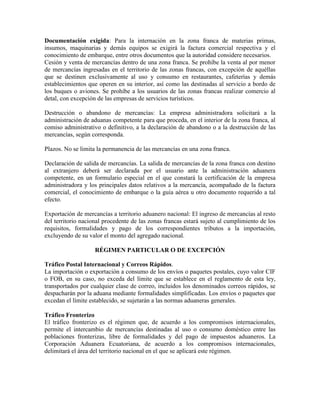 Documentación exigida: Para la internación en la zona franca de materias primas,
insumos, maquinarias y demás equipos se exigirá la factura comercial respectiva y el
conocimiento de embarque, entre otros documentos que la autoridad considere necesarios.
Cesión y venta de mercancías dentro de una zona franca. Se prohíbe la venta al por menor
de mercancías ingresadas en el territorio de las zonas francas, con excepción de aquéllas
que se destinen exclusivamente al uso y consumo en restaurantes, cafeterías y demás
establecimientos que operen en su interior, así como las destinadas al servicio a bordo de
los buques o aviones. Se prohíbe a los usuarios de las zonas francas realizar comercio al
detal, con excepción de las empresas de servicios turísticos.

Destrucción o abandono de mercancías: La empresa administradora solicitará a la
administración de aduanas competente para que proceda, en el interior de la zona franca, al
comiso administrativo o definitivo, a la declaración de abandono o a la destrucción de las
mercancías, según corresponda.

Plazos. No se limita la permanencia de las mercancías en una zona franca.

Declaración de salida de mercancías. La salida de mercancías de la zona franca con destino
al extranjero deberá ser declarada por el usuario ante la administración aduanera
competente, en un formulario especial en el que constará la certificación de la empresa
administradora y los principales datos relativos a la mercancía, acompañado de la factura
comercial, el conocimiento de embarque o la guía aérea u otro documento requerido a tal
efecto.

Exportación de mercancías a territorio aduanero nacional: El ingreso de mercancías al resto
del territorio nacional procedente de las zonas francas estará sujeto al cumplimiento de los
requisitos, formalidades y pago de los correspondientes tributos a la importación,
excluyendo de su valor el monto del agregado nacional.

                    RÉGIMEN PARTICULAR O DE EXCEPCIÓN

Tráfico Postal Internacional y Correos Rápidos.
La importación o exportación a consumo de los envíos o paquetes postales, cuyo valor CIF
o FOB, en su caso, no exceda del límite que se establece en el reglamento de esta ley,
transportados por cualquier clase de correo, incluidos los denominados correos rápidos, se
despacharán por la aduana mediante formalidades simplificadas. Los envíos o paquetes que
excedan el límite establecido, se sujetarán a las normas aduaneras generales.

Tráfico Fronterizo
El tráfico fronterizo es el régimen que, de acuerdo a los compromisos internacionales,
permite el intercambio de mercancías destinadas al uso o consumo doméstico entre las
poblaciones fronterizas, libre de formalidades y del pago de impuestos aduaneros. La
Corporación Aduanera Ecuatoriana, de acuerdo a los compromisos internacionales,
delimitará el área del territorio nacional en el que se aplicará este régimen.
 