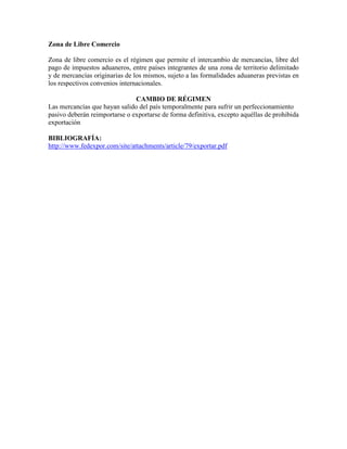 Zona de Libre Comercio

Zona de libre comercio es el régimen que permite el intercambio de mercancías, libre del
pago de impuestos aduaneros, entre países integrantes de una zona de territorio delimitado
y de mercancías originarias de los mismos, sujeto a las formalidades aduaneras previstas en
los respectivos convenios internacionales.

                               CAMBIO DE RÉGIMEN
Las mercancías que hayan salido del país temporalmente para sufrir un perfeccionamiento
pasivo deberán reimportarse o exportarse de forma definitiva, excepto aquéllas de prohibida
exportación

BIBLIOGRAFÍA:
http://www.fedexpor.com/site/attachments/article/79/exportar.pdf
 
