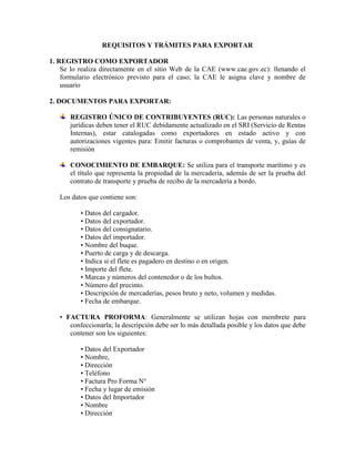 REQUISITOS Y TRÁMITES PARA EXPORTAR

1. REGISTRO COMO EXPORTADOR
    Se lo realiza directamente en el sitio Web de la CAE (www.cae.gov.ec): llenando el
    formulario electrónico previsto para el caso; la CAE le asigna clave y nombre de
    usuario

2. DOCUMENTOS PARA EXPORTAR:

       REGISTRO ÚNICO DE CONTRIBUYENTES (RUC): Las personas naturales o
       jurídicas deben tener el RUC debidamente actualizado en el SRI (Servicio de Rentas
       Internas), estar catalogadas como exportadores en estado activo y con
       autorizaciones vigentes para: Emitir facturas o comprobantes de venta, y, guías de
       remisión

       CONOCIMIENTO DE EMBARQUE: Se utiliza para el transporte marítimo y es
       el título que representa la propiedad de la mercadería, además de ser la prueba del
       contrato de transporte y prueba de recibo de la mercadería a bordo.

   Los datos que contiene son:

          • Datos del cargador.
          • Datos del exportador.
          • Datos del consignatario.
          • Datos del importador.
          • Nombre del buque.
          • Puerto de carga y de descarga.
          • Indica si el flete es pagadero en destino o en origen.
          • Importe del flete.
          • Marcas y números del contenedor o de los bultos.
          • Número del precinto.
          • Descripción de mercaderías, pesos bruto y neto, volumen y medidas.
          • Fecha de embarque.

   • FACTURA PROFORMA: Generalmente se utilizan hojas con membrete para
      confeccionarla; la descripción debe ser lo más detallada posible y los datos que debe
      contener son los siguientes:

          • Datos del Exportador
          • Nombre,
          • Dirección
          • Teléfono
          • Factura Pro Forma N°
          • Fecha y lugar de emisión
          • Datos del Importador
          • Nombre
          • Dirección
 