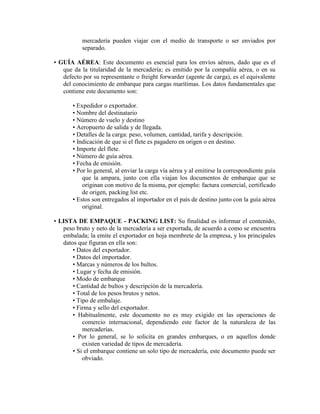 mercadería pueden viajar con el medio de transporte o ser enviados por
           separado.

• GUÍA AÉREA: Este documento es esencial para los envíos aéreos, dado que es el
   que da la titularidad de la mercadería; es emitido por la compañía aérea, o en su
   defecto por su representante o freight forwarder (agente de carga), es el equivalente
   del conocimiento de embarque para cargas marítimas. Los datos fundamentales que
   contiene este documento son:

       • Expedidor o exportador.
       • Nombre del destinatario
       • Número de vuelo y destino
       • Aeropuerto de salida y de llegada.
       • Detalles de la carga: peso, volumen, cantidad, tarifa y descripción.
       • Indicación de que si el flete es pagadero en origen o en destino.
       • Importe del flete.
       • Número de guía aérea.
       • Fecha de emisión.
       • Por lo general, al enviar la carga vía aérea y al emitirse la correspondiente guía
           que la ampara, junto con ella viajan los documentos de embarque que se
           originan con motivo de la misma, por ejemplo: factura comercial, certificado
           de origen, packing list etc.
       • Estos son entregados al importador en el país de destino junto con la guía aérea
           original.

• LISTA DE EMPAQUE - PACKING LIST: Su finalidad es informar el contenido,
   peso bruto y neto de la mercadería a ser exportada, de acuerdo a como se encuentra
   embalada; la emite el exportador en hoja membrete de la empresa, y los principales
   datos que figuran en ella son:
       • Datos del exportador.
       • Datos del importador.
       • Marcas y números de los bultos.
       • Lugar y fecha de emisión.
       • Modo de embarque
       • Cantidad de bultos y descripción de la mercadería.
       • Total de los pesos brutos y netos.
       • Tipo de embalaje.
       • Firma y sello del exportador.
       • Habitualmente, este documento no es muy exigido en las operaciones de
           comercio internacional, dependiendo este factor de la naturaleza de las
           mercaderías.
       • Por lo general, se lo solicita en grandes embarques, o en aquellos donde
           existen variedad de tipos de mercadería.
       • Si el embarque contiene un solo tipo de mercadería, este documento puede ser
           obviado.
 