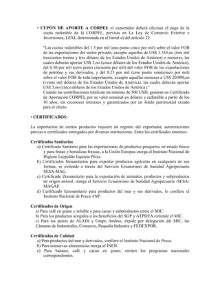• CUPÓN DE APORTE A CORPEI: el exportador deberá efectuar el pago de la
      cuota redimible de la CORPEI., prevista en La Ley de Comercio Exterior e
      Inversiones, LEXI, determinada en el literal e) del artículo 22:

       "Las cuotas redimibles del 1.5 por mil (uno punto cinco por mil) sobre el valor FOB
       de las exportaciones del sector privado; excepto aquellas de US$ 3.333,oo (tres mil
       trescientos treinta y tres dólares de los Estados Unidos de América) o menores, las
       cuales deberán aportar US$ 5,oo (cinco dólares de los Estados Unidos de América);
       del 0.50 por mil (cero punto cincuenta por mil) del valor FOB de las exportaciones
       de petróleo y sus derivados, y del 0.25 por mil (cero punto veinticinco por mil)
       sobre el valor FOB de toda importación, excepto aquellas menores a US$ 20.000,oo
       (veinte mil dólares de los Estados Unidos de América), las cuales deberán aportar
       US$ 5,oo (cinco dólares de los Estados Unidos de América)."
       Cuando las contribuciones totalizan un mínimo de 500 USD, generan un Certificado
       de Aportación CORPEI, por su valor nominal en dólares y redimible a partir de los
       10 años; sin reconocer intereses y garantizados por un fondo patrimonial creado
       para el efecto.

• CERTIFICADOS:

La exportación de ciertos productos requiere un registro del exportador, autorizaciones
previas o certificados entregados por diversas instituciones. Entre los certificados tenemos:

Certificados Sanitarios
   a) Certificado Sanitario para las exportaciones de productos pesqueros en estado fresco
       y para frutas y hortalizas frescas, a la Unión Europea otorga el Instituto Nacional de
       Higiene Leopoldo Izquieta Pérez.
   b) Certificados fitosanitarios para exportar productos agrícolas en cualquiera de sus
       formas, se extiende a través del Servicio Ecuatoriano de Sanidad Agropecuaria
       SESA-MAG.
   c) Certificado Zoosanitario para la exportación de animales, productos y subproductos
       de origen animal, otorga el Servicio Ecuatoriano de Sanidad Agropecuaria -SESA-
       MAGAP.
   d) Certificado Ictiosanitario para productos del mar y sus derivados, lo confiere el
       Instituto Nacional de Pesca -INP.

Certificados de Origen
  a) Para café en grano y soluble y para cacao y subproductos emite el MIC.
  b) Para los productos acogidos a los beneficios del SGP y ATPDEA extiende el MIC.
  c) Para los países de ALADI y Grupo Andino, expide por delegación del MIC, las
  Cámaras de Industriales, Comercio, Pequeña Industria y FEDEXPOR.

Certificados de Calidad
   a) Para productos del mar y derivados, confiere el Instituto Nacional de Pesca.
   b) Para conservas alimenticias otorga el INEN.
   c) Para banano, café y cacao en grano, emiten los programas nacionales
       correspondientes.
 