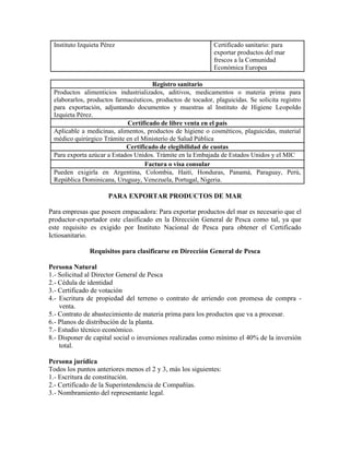 Instituto Izquieta Pérez                                    Certificado sanitario: para
                                                             exportar productos del mar
                                                             frescos a la Comunidad
                                                             Económica Europea

                                     Registro sanitario
 Productos alimenticios industrializados, aditivos, medicamentos o materia prima para
 elaborarlos, productos farmacéuticos, productos de tocador, plaguicidas. Se solicita registro
 para exportación, adjuntando documentos y muestras al Instituto de Higiene Leopoldo
 Izquieta Pérez.
                            Certificado de libre venta en el país
 Aplicable a medicinas, alimentos, productos de higiene o cosméticos, plaguicidas, material
 médico quirúrgico Trámite en el Ministerio de Salud Pública
                            Certificado de elegibilidad de cuotas
 Para exporta azúcar a Estados Unidos. Trámite en la Embajada de Estados Unidos y el MIC
                                   Factura o visa consular
 Pueden exigirla en Argentina, Colombia, Haití, Honduras, Panamá, Paraguay, Perú,
 República Dominicana, Uruguay, Venezuela, Portugal, Nigeria.

                      PARA EXPORTAR PRODUCTOS DE MAR

Para empresas que poseen empacadora: Para exportar productos del mar es necesario que el
productor-exportador este clasificado en la Dirección General de Pesca como tal, ya que
este requisito es exigido por Instituto Nacional de Pesca para obtener el Certificado
Ictiosanitario.

               Requisitos para clasificarse en Dirección General de Pesca

Persona Natural
1.- Solicitud al Director General de Pesca
2.- Cédula de identidad
3.- Certificado de votación
4.- Escritura de propiedad del terreno o contrato de arriendo con promesa de compra -
    venta.
5.- Contrato de abastecimiento de materia prima para los productos que va a procesar.
6.- Planos de distribución de la planta.
7.- Estudio técnico económico.
8.- Disponer de capital social o inversiones realizadas como mínimo el 40% de la inversión
    total.

Persona jurídica
Todos los puntos anteriores menos el 2 y 3, más los siguientes:
1.- Escritura de constitución.
2.- Certificado de la Superintendencia de Compañías.
3.- Nombramiento del representante legal.
 