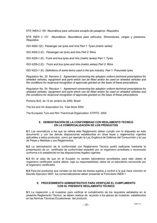 2006-141
- 10 -
NTE INEN 2 100 Neumáticos para vehículos excepto de pasajeros. Requisitos
NTE INEN 2 101 Neumáticos. Neumáticos para vehículos. Dimensiones, cargas y presiones.
Requisitos
ISO 4000-1(E) Passenger car tyres and rims Part 1: Tyres (metric series)
ISO 4000-2 (E) Passenger car tyres and rims Part 2: Rims
ISO 4209-1 (E) Truck and bus tyres and rims (metric series) Part 1: Tyres
ISO 4209-2 (E) Truck and bus tyres and rims (metric series) Part 2: Rims
ISO 4223-1 (E) Definitions of some terms used in the tyre industry. Part 1: Pneumatic tyres
Regulation No. 30. Revision 2 Agreement concerning the adoption uniform technical prescriptions for
wheeled vehicles, equipment and parts which can be fitted and/or be used on wheeled vehicles and
the conditions for reciprocal recognition of approvals granted on the basis of these prescriptions
Regulation No. 54. Revision 1 Agreement concerning the adoption uniform technical prescriptions for
wheeled vehicles, equipment and parts which can be fitted and/or be used on wheeled vehicles and
the conditions for reciprocal recognition of approvals granted on the basis of these prescriptions
Portaria No5, de 14 de Janeiro de 2000. Brasil
The tire and rim Association Inc. Year Book 2004
The European Tyre and Rim Thechnical Organization. ETRTO. 2004
8. DEMOSTRACIÓN DE LA CONFORMIDAD CON REGLAMENTO TECNICO
EN LA COMERCIALIZACIÓN DE LOS PRODUCTOS
8.1 Los neumáticos a los que se refiere este Reglamento deben cumplir con lo dispuesto en este
documento y con las demás disposiciones establecidas en otras leyes y reglamentos vigentes
aplicables a estos productos, como por ejemplo la Ley Orgánica de Defensa del Consumidor y la Ley
de Pesas y Medidas y sus Reglamentos.
8.2 La demostración de la conformidad con Reglamento Técnico podrá realizarse mediante la
presentación de un certificado de conformidad expedido por un organismo acreditado o reconocido
conforme a lo establecido en las disposiciones legales vigentes.
8.3 En el caso de que en el Ecuador no existan laboratorios acreditados para este objeto el
organismo certificador podrá utilizar, bajo su responsabilidad, datos de un laboratorio reconocido por
el organismo certificador.
8.4 Para los productos que consten en las lista de bienes sujetos a control a la que hace mención el
Decreto Ejecutivo 3497, los comercializadores deben presentar el Formulario INEN 1.
9. PROCEDIMIENTO ADMINISTRATIVO PARA VERIFICAR EL CUMPLIMIENTO
CON EL PRESENTE REGLAMENTO TÉCNICO
9.1 La inspección y el muestreo para verificar el cumplimiento de los requisitos señalados en el
presente Reglamento Técnico, se deben realizar de acuerdo a los planes de muestreo establecidos
en las Normas Técnicas Ecuatorianas del producto.
 