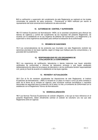 2006-141
- 11 -
9.2 La verificación y supervisión del cumplimiento de este Reglamento se realizará en los locales
comerciales de expendio de estos productos. Previamente el INEN notificará por escrito al
representante del local comercial de la realización de esta actividad.
10. AUTORIDAD DE CONTROL Y SUPERVISIÓN
10.1 El Instituto Ecuatoriano de Normalización -INEN, es la autoridad competente para efectuar las
labores de vigilancia y control del cumplimiento de los requisitos del presente Reglamento, de
acuerdo con lo establecido en la Ley Orgánica de Defensa del Consumidor y su Reglamento y la
supervisión a otros organismos autorizados para verificar la evaluación de la conformidad.
11. RÉGIMEN DE SANCIONES
11.1 Los comercializadores de los productos que incumplan con este Reglamento recibirán las
sanciones previstas en las leyes vigentes, según el riesgo que implique para los consumidores y la
gravedad del incumplimiento.
12. RESPONSABILIDAD DE LOS ORGANISMOS DE
EVALUACIÓN DE LA CONFORMIDAD
12.1 Los organismos de certificación, laboratorios o demás instancias que hayan extendido
certificados de conformidad o informes de laboratorio erróneos o que hayan adulterado
deliberadamente los datos de los ensayos de laboratorio o de los certificados tendrán responsabilidad
civil, penal y/o fiscal de acuerdo a lo establecido en las leyes vigentes.
13. REVISIÓN Y ACTUALIZACIÓN
13.1 Con el fin de mantener actualizadas las disposiciones de este Reglamento, el Instituto
Ecuatoriano de Normalización – INEN, lo revisará en un plazo no mayor a cinco (5) años contados a
partir de la fecha de su entrada en vigencia, para incorporar avances tecnológicos o requisitos
adicionales de seguridad para la protección de la salud, la vida y el ambiente de conformidad con lo
establecido con el Reglamento Técnico de Normalización.
14. DESREGULARIZACIÓN
14.1 Las Normas Técnicas Ecuatorianas de carácter obligatorio, a las que se hace referencia en el
presente Reglamento, deben oficialmente cambiar al carácter de voluntario una vez que este
Reglamento entre en vigencia:
 