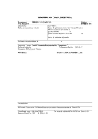 INFORMACIÓN COMPLEMENTARIA
Documento:
RTE INEN 011
TITULO: NEUMÁTICOS. Código:
QU 05.05-901
ORIGINAL:
Fecha de iniciación del estudio:
REVISIÓN:
Fecha de aprobación anterior por Consejo Directivo
Oficialización con el Carácter de
por Acuerdo No. de
publicado en el Registro Oficial No. de
Fecha de iniciación del estudio:
Fechas de consulta pública: de a
Subcomité Técnico: Comité Técnico de Reglamentación “ Neumáticos ”
Fecha de iniciación: Fecha de aprobación: 2005-02-17
Integrantes del Subcomité Técnico:
NOMBRES: INSTITUCIÓN REPRESENTADA:
Otros trámites:
El Consejo Directivo del INEN aprobó este proyecto de reglamento en sesión de 2006-07-26
Oficializada como: OBLIGATORIO Por Acuerdo Ministerial No. 06 381 de 2006-09-18
Registro Oficial No. 389 de 2006-11-01
 