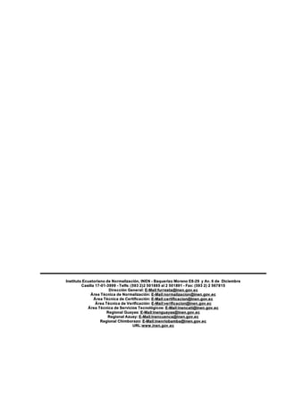 Instituto Ecuatoriano de Normalización, INEN - Baquerizo Moreno E8-29 y Av. 6 de Diciembre
Casilla 17-01-3999 - Telfs: (593 2)2 501885 al 2 501891 - Fax: (593 2) 2 567815
Dirección General: E-Mail:furresta@inen.gov.ec
Área Técnica de Normalización: E-Mail:normalizacion@inen.gov.ec
Área Técnica de Certificación: E-Mail:certificacion@inen.gov.ec
Área Técnica de Verificación: E-Mail:verificacion@inen.gov.ec
Área Técnica de Servicios Tecnológicos: E-Mail:inencati@inen.gov.ec
Regional Guayas: E-Mail:inenguayas@inen.gov.ec
Regional Azuay: E-Mail:inencuenca@inen.gov.ec
Regional Chimborazo: E-Mail:inenriobamba@inen.gov.ec
URL:www.inen.gov.ec
 