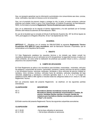 2006-141
- 2 -
Que, es necesario garantizar que la información suministrada a los consumidores sea clara, concisa,
veraz, verificable y que ésta no induzca a error al consumidor.
Que, con el propósito de prevenir riesgos y proteger la vida, la salud, el medio ambiente y eliminar
prácticas que puedan inducir a error a los consumidores, el Instituto Ecuatoriano de Normalización,
INEN, ha formulado el presente Reglamento Técnico Ecuatoriano para neumáticos.
Que, en su elaboración se ha seguido el trámite reglamentario y ha sido aprobado por el Consejo
Directivo del Instituto Ecuatoriano de Normalización, INEN.
En uso de la facultad que le concede el Artículo 8 del Decreto Supremo No. 357 de 28 de Agosto de
1970, promulgado en el Registro Oficial No. 54 de 7 de Septiembre de 1970.
ACUERDA:
ARTÍCULO 1°. Oficializar con el carácter de OBLIGATORIO el siguiente Reglamento Técnico
Ecuatoriano RTE INEN 011 para neumáticos, sean de fabricación nacional o importados, que se
comercialicen en la República del Ecuador:
1. OBJETO
1.1 Este Reglamento establece los requisitos técnicos y de rotulado que deben cumplir los
neumáticos destinados al uso en vehículos con el fin de garantizar: la seguridad humana, la salud y el
medio ambiente, así como evitar la realización de prácticas que puedan inducir a error y provocar
perjuicios a los usuarios finales.
2. CAMPO DE APLICACION
2.1 Este Reglamento se aplica a los neumáticos para bicicletas, motocicletas, motonetas, vehículos
de pasajeros y automóviles de turismo, camionetas, camperos y demás vehículos de servicio múltiple
y sus remolques livianos, camiones, autobuses, remolques y otros vehículos de servicio múltiple en
carretera, micro ómnibus, ómnibus, vehículos fuera de carretera, vehículos industriales de baja
velocidad, plataformas y remolques y vehículos agrícolas, tipos 1, 2, 3, 4, 5, 6, 7 y 8 según lo
establece la NTE INEN 2 096 vigente e incluidos todas las categorías dadas en el anexo A, de este
Reglamento Técnico.
2.2 Los productos objeto del presente Reglamento se clasifican, en las siguientes partidas
arancelarias:
CLASIFICACIÓN DESCRIPCIÓN
40.11 Neumáticos (llantas neumáticas) nuevos de caucho.
40.12 Neumáticos (llantas neumáticas) recauchutados o usados, de
caucho; bandejas (llantas macizas o huecas), bandas de
rodadura para neumáticos (llantas neumáticas) y protectores
(“flaps”), de caucho.
2.3 Están exentos del presente Reglamento Técnico las siguientes subpartidas arancelarias:
CLASIFICACIÓN DESCRIPCIÓN
40.11.30.00 - De los tipos utilizados en aeronaves
40.12.13.00 - - De los tipos utilizados en aeronaves
 