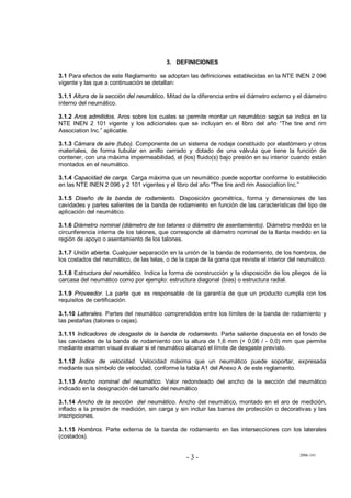 2006-141
- 3 -
3. DEFINICIONES
3.1 Para efectos de este Reglamento se adoptan las definiciones establecidas en la NTE INEN 2 096
vigente y las que a continuación se detallan:
3.1.1 Altura de la sección del neumático. Mitad de la diferencia entre el diámetro externo y el diámetro
interno del neumático.
3.1.2 Aros admitidos. Aros sobre los cuales se permite montar un neumático según se indica en la
NTE INEN 2 101 vigente y los adicionales que se incluyan en el libro del año “The tire and rim
Association Inc.” aplicable.
3.1.3 Cámara de aire (tubo). Componente de un sistema de rodaje constituido por elastómero y otros
materiales, de forma tubular en anillo cerrado y dotado de una válvula que tiene la función de
contener, con una máxima impermeabilidad, el (los) fluido(s) bajo presión en su interior cuando están
montados en el neumático.
3.1.4 Capacidad de carga. Carga máxima que un neumático puede soportar conforme lo establecido
en las NTE INEN 2 096 y 2 101 vigentes y el libro del año “The tire and rim Association Inc.”
3.1.5 Diseño de la banda de rodamiento. Disposición geométrica, forma y dimensiones de las
cavidades y partes salientes de la banda de rodamiento en función de las características del tipo de
aplicación del neumático.
3.1.6 Diámetro nominal (diámetro de los talones o diámetro de asentamiento). Diámetro medido en la
circunferencia interna de los talones, que corresponde al diámetro nominal de la llanta medido en la
región de apoyo o asentamiento de los talones.
3.1.7 Unión abierta. Cualquier separación en la unión de la banda de rodamiento, de los hombros, de
los costados del neumático, de las telas, o de la capa de la goma que reviste el interior del neumático.
3.1.8 Estructura del neumático. Indica la forma de construcción y la disposición de los pliegos de la
carcasa del neumático como por ejemplo: estructura diagonal (bias) o estructura radial.
3.1.9 Proveedor. La parte que es responsable de la garantía de que un producto cumpla con los
requisitos de certificación.
3.1.10 Laterales. Partes del neumático comprendidos entre los límites de la banda de rodamiento y
las pestañas (talones o cejas).
3.1.11 Indicadores de desgaste de la banda de rodamiento. Parte saliente dispuesta en el fondo de
las cavidades de la banda de rodamiento con la altura de 1,6 mm (+ 0,06 / - 0,0) mm que permite
mediante examen visual evaluar si el neumático alcanzó el límite de desgaste previsto.
3.1.12 Índice de velocidad. Velocidad máxima que un neumático puede soportar, expresada
mediante sus símbolo de velocidad, conforme la tabla A1 del Anexo A de este reglamento.
3.1.13 Ancho nominal del neumático. Valor redondeado del ancho de la sección del neumático
indicado en la designación del tamaño del neumático
3.1.14 Ancho de la sección del neumático. Ancho del neumático, montado en el aro de medición,
inflado a la presión de medición, sin carga y sin incluir las barras de protección o decorativas y las
inscripciones.
3.1.15 Hombros. Parte externa de la banda de rodamiento en las intersecciones con los laterales
(costados).
 