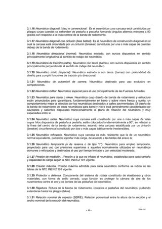 2006-141
- 4 -
3.1.16 Neumático diagonal (bias) o convencional. Es el neumático cuya carcasa está constituida por
pliegos cuyas cuerdas se extienden de pestaña a pestaña formando ángulos alternos menores a 90
grados con respecto a la línea central de la banda de rodamiento.
3.1.17 Neumático diagonal con cinturón (bias belted). Es el neumático de construcción diagonal en el
cual la carcasa está circundada por un cinturón (breaker) constituido por una o más capas de cuerdas
debajo de la banda de rodamiento.
3.1.18 Neumático direccional (normal). Neumático estriado, con surcos dispuestos en sentido
principalmente longitudinal al sentido de rodaje del neumático.
3.1.19 Neumático de tracción (extra). Neumático con tacos (barras), con surcos dispuestos en sentido
principalmente perpendicular al sentido de rodaje del neumático.
3.1.20 Neumático mixto (especial). Neumático estriado o con tacos (barras) con profundidad de
diseño para cumplir funciones de tracción y/o direccional.
3.1.21 Neumático de automóvil de carrera. Neumático destinado para uso exclusivo en
competiciones.
3.1.22 Neumático militar. Neumático especial para el uso principalmente de las Fuerzas Armadas.
3.1.23 Neumático para barro o nieve. Neumático cuyo diseño de banda de rodamiento y estructura
están proyectados para garantizara, fundamentalmente en barro o sobre nieve fresca y suelta, un
comportamiento mejor al ofrecido por los neumáticos destinados a calles pavimentadas. El diseño de
la banda de rodamiento de estos neumáticos para barro y nieve está generalmente caracterizado por
cavidades y salientes dispuestas transversalmente al plano de rotación del neumático y muy
espaciadas entre sí.
3.1.24 Neumático radial. Neumático cuya carcasa está constituida por una o más capas de telas
cuyos hilos dispuestos de pestaña a pestaña, están colocados fundamentalmente a 90°, en relación a
la línea del centro de la banda de rodamiento, estando esta carcasa estabilizada por un cinturón
(breaker) circunferencial constituido por dos o más capas básicamente inextensibles.
3.1.25 Neumático reforzado. Neumático cuya carcasa es más resistente que la de un neumático
normal equivalente, pudiendo soportar más carga, de acuerdo a las tablas del anexo A.
3.1.26 Neumático temporario (o de reserva o de tipo “T”). Neumático para empleo temporario,
proyectado para uso con presiones superiores a aquellas normalmente utilizadas en neumáticos
comunes o reforzados y destinados al uso por tiempo limitado y con velocidad moderada.
3.1.27 Presión de medición. . Presión a la que es inflado el neumático, establecida para cada tamaño
y capacidad de carga según la NTE INEN 2 101 vigente.
3.1.28 Presión máxima. Presión máxima admitida para cada neumático conforme se indica en las
tablas de la NTE INEN 2 101 vigente.
3.1.29 Protector o defensa. Componente del sistema de rodaje constituido de elastómero y otros
materiales, con forma de anillo cerrado, cuya función es proteger la cámara de aire de los
rozamientos contra el aro y los bordes de las pestañas del neumático.
3.1.30 Rajadura. Rotura de la banda de rodamiento, costados o pestañas del neumático, pudiendo
extenderse hasta los pliegos (telas).
3.1.31 Relación nominal de aspecto (SERIE). Relación porcentual entre la altura de la sección y el
ancho nominal de la sección del neumático.
 