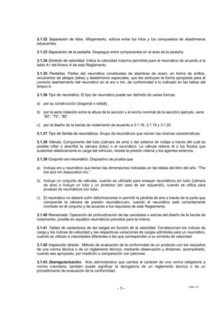 2006-141
- 5 -
3.1.32 Separación de hilos. Aflojamiento, soltura entre los hilos y los compuestos de elastómeros
adyacentes.
3.1.33 Separación de la pestaña. Despegue entre componentes en el área de la pestaña.
3.1.34 Símbolo de velocidad. Indica la velocidad máxima permitida para el neumático de acuerdo a la
tabla A1 del Anexo A de este Reglamento.
3.1.35 Pestañas. Partes del neumático constituidas de alambres de acero, en forma de anillos,
recubiertos de pliegos (telas) y elastómeros especiales, que les atribuyen la forma apropiada para el
correcto asentamiento del neumático en el aro o rim, de conformidad a lo indicado en las tablas del
Anexo A.
3.1.36 Tipo de neumático. El tipo de neumático puede ser definido de varias formas:
a) por su construcción (diagonal o radial);
b) por la serie (relación entre la altura de la sección y el ancho nominal de la sección) ejemplo, serie
“60”, “70”, “80”.
c) por el diseño de la banda de rodamiento de acuerdo a 3.1.18, 3.1.19 y 3.1.20
3.1.37 Tipo de familia de neumáticos. Grupo de neumáticos que reúnen las mismas características.
3.1.38 Válvula. Componente del tubo (cámara de aire) o del sistema de rodaje a través del cual es
posible inflar o desinflar la cámara (tubo) o el neumático. La válvula retiene él o los fluidos que
sustentan elásticamente la carga del vehículo, resiste la presión interna y los agentes externos.
3.1.39 Conjunto aro-neumático. Dispositivo de prueba que:
a) Incluye aro y neumático que tienen las dimensiones indicadas en las tablas del libro del año: “The
tire and rim Association Inc.”
b) Incluye un conjunto de válvulas, cuando es utilizado para ensayar neumáticos sin tubo (cámara
de aire) o incluye un tubo y un protector (en caso de ser requerido), cuando se utiliza para
pruebas de neumáticos con tubo;
c) El neumático no deberá sufrir deformaciones ni permitir la pérdida de aire a través de la parte que
comprende la cámara de presión neumático-aro, cuando el neumático está correctamente
montado en el conjunto y de acuerdo a los requisitos de este Reglamento.
3.1.40 Remarcado. Operación de profundización de las cavidades o estrías del diseño de la banda de
rodamiento, posible en aquellos neumáticos previstos para la misma.
3.1.41 Tablas de variaciones de las cargas en función de la velocidad. Correlacionan los índices de
carga y los índices de velocidad y las respectivas variaciones de cargas admitidas para un neumático,
cuando se utilizan a velocidades diferentes a las que corresponden a su símbolo de velocidad.
3.1.42 Inspección directa. Método de evaluación de la conformidad de un producto con los requisitos
de una norma técnica o de un reglamento técnico, mediante observación y dictamen, acompañado,
cuando sea apropiado, por medición o comparación con patrones.
3.1.43 Desregularización. Acto administrativo que cambia el carácter de una norma obligatoria a
norma voluntaria; también puede significar la derogatoria de un reglamento técnico o de un
procedimiento de evaluación de la conformidad.
 
