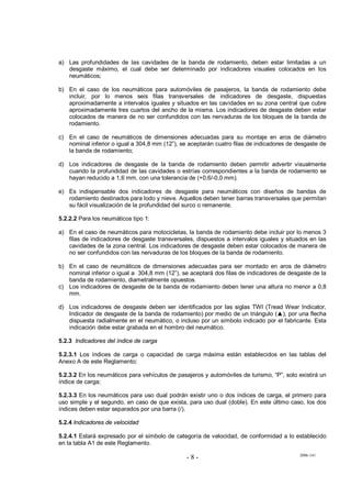 2006-141
- 8 -
a) Las profundidades de las cavidades de la banda de rodamiento, deben estar limitadas a un
desgaste máximo, el cual debe ser determinado por indicadores visuales colocados en los
neumáticos;
b) En el caso de los neumáticos para automóviles de pasajeros, la banda de rodamiento debe
incluir, por lo menos seis filas transversales de indicadores de desgaste, dispuestas
aproximadamente a intervalos iguales y situados en las cavidades en su zona central que cubre
aproximadamente tres cuartos del ancho de la misma. Los indicadores de desgaste deben estar
colocados de manera de no ser confundidos con las nervaduras de los bloques de la banda de
rodamiento.
c) En el caso de neumáticos de dimensiones adecuadas para su montaje en aros de diámetro
nominal inferior o igual a 304,8 mm (12”), se aceptarán cuatro filas de indicadores de desgaste de
la banda de rodamiento;
d) Los indicadores de desgaste de la banda de rodamiento deben permitir advertir visualmente
cuando la profundidad de las cavidades o estrías correspondientes a la banda de rodamiento se
hayan reducido a 1,6 mm, con una tolerancia de (+0,6/-0,0 mm).
e) Es indispensable dos indicadores de desgaste para neumáticos con diseños de bandas de
rodamiento destinados para lodo y nieve. Aquellos deben tener barras transversales que permitan
su fácil visualización de la profundidad del surco o remanente.
5.2.2.2 Para los neumáticos tipo 1:
a) En el caso de neumáticos para motocicletas, la banda de rodamiento debe incluir por lo menos 3
filas de indicadores de desgaste transversales, dispuestos a intervalos iguales y situados en las
cavidades de la zona central. Los indicadores de desgaste deben estar colocados de manera de
no ser confundidos con las nervaduras de los bloques de la banda de rodamiento.
b) En el caso de neumáticos de dimensiones adecuadas para ser montado en aros de diámetro
nominal inferior o igual a 304,8 mm (12”), se aceptará dos filas de indicadores de desgaste de la
banda de rodamiento, diametralmente opuestos.
c) Los indicadores de desgaste de la banda de rodamiento deben tener una altura no menor a 0,8
mm.
d) Los indicadores de desgaste deben ser identificados por las siglas TWI (Tread Wear Indicator,
Indicador de desgaste de la banda de rodamiento) por medio de un triángulo (▲), por una flecha
dispuesta radialmente en el neumático, o incluso por un símbolo indicado por el fabricante. Esta
indicación debe estar grabada en el hombro del neumático.
5.2.3 Indicadores del índice de carga
5.2.3.1 Los índices de carga o capacidad de carga máxima están establecidos en las tablas del
Anexo A de este Reglamento;
5.2.3.2 En los neumáticos para vehículos de pasajeros y automóviles de turismo, “P”, solo existirá un
índice de carga;
5.2.3.3 En los neumáticos para uso dual podrán existir uno o dos índices de carga, el primero para
uso simple y el segundo, en caso de que exista, para uso dual (doble). En este último caso, los dos
índices deben estar separados por una barra (/).
5.2.4 Indicadores de velocidad
5.2.4.1 Estará expresado por el símbolo de categoría de velocidad, de conformidad a lo establecido
en la tabla A1 de este Reglamento.
 