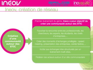 TECHNOPOLE DE L’INNOVATION DURABLE




Ineov, création de réseau

              Premier événement du genre, Ineov a pour objectif de
                   créer une communauté autour des STIC


                Favoriser la rencontre entre les professionnels, les
                 chercheurs, les experts, les étudiants, les chefs
  Création                        d’entreprises,...
   d’une
communauté     Créer des moments d’échanges privilégiés : speed
 autour des   meeting, présentation des entreprises, soirée festive,...
    STIC
                   Inciter aux échanges inter-structurels par un
                               événement multi-sites.

               Fédérer ces acteurs autour d’un site communautaire



                                                                                                          10
                                                                                        © Insight Outside 2011
                                                                                           © Insight Outside 2010
 