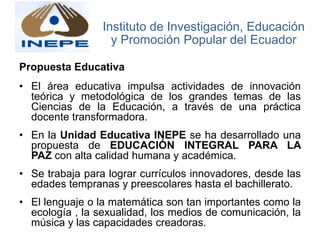 Propuesta Educativa
• El área educativa impulsa actividades de innovación
teórica y metodológica de los grandes temas de las
Ciencias de la Educación, a través de una práctica
docente transformadora.
• En la Unidad Educativa INEPE se ha desarrollado una
propuesta de EDUCACIÓN INTEGRAL PARA LA
PAZ con alta calidad humana y académica.
• Se trabaja para lograr currículos innovadores, desde las
edades tempranas y preescolares hasta el bachillerato.
• El lenguaje o la matemática son tan importantes como la
ecología , la sexualidad, los medios de comunicación, la
música y las capacidades creadoras.
Instituto de Investigación, Educación
y Promoción Popular del Ecuador
 