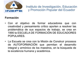 Formación
• Con el objetivo de formar educadores que con
creatividad y pensamiento crítico aporten a resolver las
problemática de sus espacios de trabajo, se crea en
1990 la ESCUELA DE FORMACIÓN DE EDUCADORES
POPULARES.
• La Escuela se crea con la Misión de Construir procesos
de AUTOFORMACIÓN que permitan el desarrollo
integral y armónico de los maestros, en la búsqueda de
la excelencia humana y académica.
Instituto de Investigación, Educación
y Promoción Popular del Ecuador
 