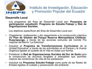 Desarrollo Local
Los programas del Área de Desarrollo Local son: Proyectos de
participación estudiantil, Programa de Estudio-Trabajo y Red de
Organizaciones Sociales.
Los objetivos específicos del Área de Desarrollo Local son:
• Cogestionar, implementar y dar seguimiento a la construcción colectiva
del Plan de Gestión del Parque Reserva Metropolitana Chilibulo-
Huayrapungo, a través de las acciones comunes del Comité Pro
mejoras del Barrio “La Dolorosa”.
• Impulsar el Programa de Transformaciones Curriculares de la
Unidad Educativa, a través de las actividades en el Parque y la Huerta
Orgánica ligadas al cuidado de la Vida en todas sus formas.
• Fortalecer la Red de Organizaciones Sociales del Sur de Quito para
la consecución de recursos tangibles e intangibles que permitan
mejorar las condiciones de vida de los pobladores.
• Impulsar los Proyectos Estudio-Trabajo como parte de las Redes de
Empleo ligadas al cuidado y preservación del ambiente.
Instituto de Investigación, Educación
y Promoción Popular del Ecuador
 