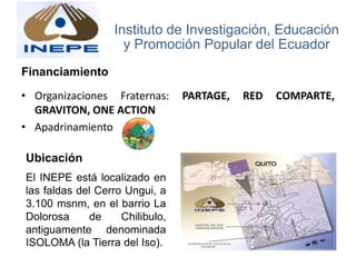 Financiamiento
• Organizaciones Fraternas: PARTAGE, RED COMPARTE,
GRAVITON, ONE ACTION
• Apadrinamiento
Instituto de Investigación, Educación
y Promoción Popular del Ecuador
Ubicación
El INEPE está localizado en
las faldas del Cerro Ungui, a
3.100 msnm, en el barrio La
Dolorosa de Chilibulo,
antiguamente denominada
ISOLOMA (la Tierra del Iso).
 