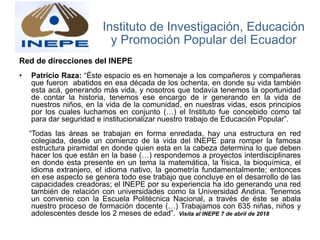 Red de direcciones del INEPE
• Patricio Raza: “Éste espacio es en homenaje a los compañeros y compañeras
que fueron abatidos en esa década de los ochenta, en donde su vida también
esta acá, generando más vida, y nosotros que todavía tenemos la oportunidad
de contar la historia, tenemos ese encargo de ir generando en la vida de
nuestros niños, en la vida de la comunidad, en nuestras vidas, esos principios
por los cuales luchamos en conjunto (…) el Instituto fue concebido como tal
para dar seguridad e institucionalizar nuestro trabajo de Educación Popular”.
“Todas las áreas se trabajan en forma enredada, hay una estructura en red
colegiada, desde un comienzo de la vida del INEPE para romper la famosa
estructura piramidal en donde quien esta en la cabeza determina lo que deben
hacer los que están en la base (…) respondemos a proyectos interdisciplinares
en donde esta presente en un tema la matemática, la física, la bioquímica, el
idioma extranjero, el idioma nativo, la geometría fundamentalmente; entonces
en ese aspecto se genera todo ese trabajo que concluye en el desarrollo de las
capacidades creadoras; el INEPE por su experiencia ha ido generando una red
también de relación con universidades como la Universidad Andina. Tenemos
un convenio con la Escuela Politécnica Nacional, a través de éste se abala
nuestro proceso de formación docente (…) Trabajamos con 635 niñas, niños y
adolescentes desde los 2 meses de edad”. Visita al INEPE 7 de abril de 2018
Instituto de Investigación, Educación
y Promoción Popular del Ecuador
 