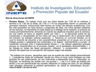Red de direcciones del INEPE
• Viviana Nazca: “El trabajo inicia con los niños desde las 7:00 de la mañana y
termina a la 1:00 de la tarde; de 7:00 a 7:15 los pequeñitos tienen un proceso de
gimnasia matutina, transcurrido éste tiempo se inician las labores académicas. Con
los más pequeños se hace lectura y preguntas de ellas, los niños aportan palabras
de las lecturas, lo importante en ésta etapa es el dialogo de la maestra; el proceso se
evalúa permanentemente, teniendo en cuenta los objetivos trazados para la semana,
en una matriz se lleva un registro diario por niño (…) la educación parte de las
inquietudes y necesidades de los niños por eso la observación de la docente debe
ser precisa, se trabajan valores positivos(…). Tenemos un currículo flexible, en el
cual la docente de acuerdo a las características presentes en el grupo con el cual
trabaja pueden ir adaptando los contenidos y no regirse estrictamente a cumplir el
contenido curricular sino ir implementando temas (…) se utilizan papelotes grandes
porque su característica en el proceso creador es el garabateo descontrolado (…)
se trabaja en todas las fases percepción, reflexión y comprensión, cambia el
tamaño del papel por la concepción del espacio según las edades.
“Se trabaja con grupos pequeños para que se pueda dar este trabajo personalizado
(…) trabajamos aulas de multiedad, donde los niños al mirar cómo trabajan los más
grandes se van potenciando, se van motivando a desarrollar más su motricidad, su
lenguaje, no tenemos las aulitas con una puerta (….) de 4 a 5 años se trabaja por
temas y se van identificando las vocales utilizando un código de color, En las edades
más grandes utilizamos la palabra generadora, se utiliza la metodología Suzuki”.
Visita al INEPE 7 de abril de 2018 .
Instituto de Investigación, Educación
y Promoción Popular del Ecuador
 