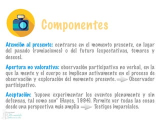Componentes
Atención al presente: centrarse en el momento presente, en lugar
del pasado (rumiaciones) o del futuro (expectativas, temores y
deseos).
Apertura no valorativa: observación participativa no verbal, en la
que la mente y el cuerpo se implican activamente en el proceso de
observación y exploración del momento presente. Observador
participativo.
Aceptación: “supone experimentar los eventos plenamente y sin
defensas, tal como son” (Hayes, 1994). Permite ver todas las cosas
desde una perspectiva más amplia Testigos imparciales.
 
