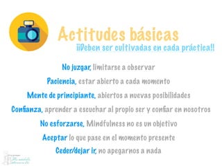 Actitudes básicas
¡¡Deben ser cultivadas en cada práctica!!
No juzgar, limitarse a observar
Paciencia, estar abierto a cada momento
Mente de principiante, abiertos a nuevas posibilidades
Conﬁanza, aprender a escuchar al propio ser y conﬁar en nosotros
No esforzarse, Mindfulness no es un objetivo
Aceptar lo que pase en el momento presente
Ceder/dejar ir, no apegarnos a nada
 
