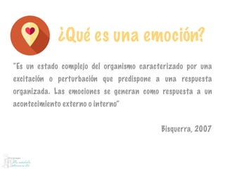 ¿Qué es una emoción?
“Es un estado complejo del organismo caracterizado por una
excitación o perturbación que predispone a una respuesta
organizada. Las emociones se generan como respuesta a un
acontecimiento externo o interno”
Bisquerra, 2007
 
