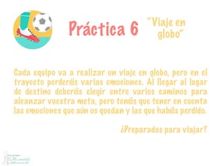 Práctica 6
“Viaje en
globo”
Cada equipo va a realizar un viaje en globo, pero en el
trayecto perderéis varias emociones. Al llegar al lugar
de destino deberéis elegir entre varios caminos para
alcanzar vuestra meta, pero tenéis que tener en cuenta
las emociones que aún os quedan y las que habéis perdido.
¿Preparados para viajar?
 