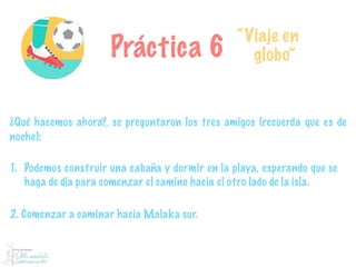 Práctica 6
“Viaje en
globo”
¿Qué hacemos ahora?, se preguntaron los tres amigos (recuerda que es de
noche):
1. Podemos construir una cabaña y dormir en la playa, esperando que se
haga de día para comenzar el camino hacia el otro lado de la isla.
2. Comenzar a caminar hacia Malaka sur.
 