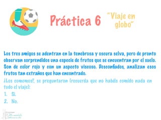 Práctica 6
“Viaje en
globo”
Los tres amigos se adentran en la tenebrosa y oscura selva, pero de pronto
observan sorprendidos una especie de frutos que se encuentran por el suelo.
Son de color rojo y con un aspecto viscoso. Desconﬁados, analizan esos
frutos tan extraños que han encontrado.
¿Los comemos?, se preguntaron (recuerda que no habéis comido nada en
todo el viaje):
1. Sí.
2. No.
 