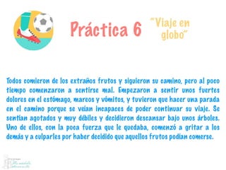 Práctica 6
“Viaje en
globo”
Todos comieron de los extraños frutos y siguieron su camino, pero al poco
tiempo comenzaron a sentirse mal. Empezaron a sentir unos fuertes
dolores en el estómago, mareos y vómitos, y tuvieron que hacer una parada
en el camino porque se veían incapaces de poder continuar su viaje. Se
sentían agotados y muy débiles y decidieron descansar bajo unos árboles.
Uno de ellos, con la poca fuerza que le quedaba, comenzó a gritar a los
demás y a culparles por haber decidido que aquellos frutos podían comerse.
 