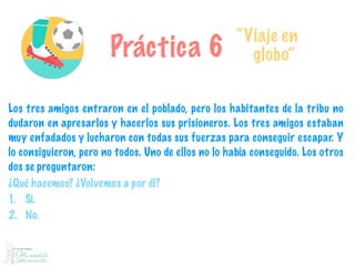 Práctica 6
“Viaje en
globo”
Los tres amigos entraron en el poblado, pero los habitantes de la tribu no
dudaron en apresarlos y hacerlos sus prisioneros. Los tres amigos estaban
muy enfadados y lucharon con todas sus fuerzas para conseguir escapar. Y
lo consiguieron, pero no todos. Uno de ellos no lo había conseguido. Los otros
dos se preguntaron:
¿Qué hacemos? ¿Volvemos a por él?
1. Sí.
2. No.
 