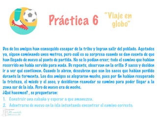 Práctica 6
“Viaje en
globo”
Dos de los amigos han conseguido escapar de la tribu y logran salir del poblado. Agotados
ya, siguen caminando unos metros, pero cuál es su sorpresa cuando se dan cuenta de que
han llegado de nuevo al punto de partida. No se lo podían creer; todo el camino que habían
recorrido no había servido para nada. De repente, observan en la orilla 3 sacos y deciden
ir a ver qué contienen. Cuando lo abren, descubren que son los sacos que habían perdido
durante la tormenta. Los dos amigos se alegraron mucho, pues por ﬁn habían recuperado
la tristeza, el miedo y el asco, y decidieron reanudar su camino para poder llegar a la
zona sur de la isla. Pero de nuevo era de noche.
¿Qué hacemos? , se preguntaron:
1. Construir una cabaña y esperar a que amanezca.
2. Adentrarse de nuevo en la isla intentando encontrar el camino correcto.
 
