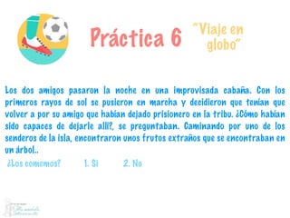 Práctica 6
“Viaje en
globo”
Los dos amigos pasaron la noche en una improvisada cabaña. Con los
primeros rayos de sol se pusieron en marcha y decidieron que tenían que
volver a por su amigo que habían dejado prisionero en la tribu. ¿Cómo habían
sido capaces de dejarle allí?, se preguntaban. Caminando por uno de los
senderos de la isla, encontraron unos frutos extraños que se encontraban en
un árbol..
¿Los comemos? 1. Si 2. No
 