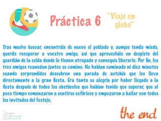 Práctica 6
“Viaje en
globo”
Tras mucho buscar, encontráis de nuevo el poblado y, aunque tenéis miedo,
queréis recuperar a vuestro amigo, así que aprovecháis un despiste del
guardián de la celda donde lo tienen atrapado y conseguís liberarle. Por ﬁn, los
tres amigos reanudan juntos su camino. No habían caminado ni diez minutos
cuando sorprendidos descubren una parada de autobús que los lleva
directamente a la gran ﬁesta. Era tanta su alegría por haber llegado a la
ﬁesta después de todos los obstáculos que habían tenido que superar, que al
poco tiempo comenzaron a sentirse eufóricos y empezaron a bailar con todos
los invitados del festejo.
 