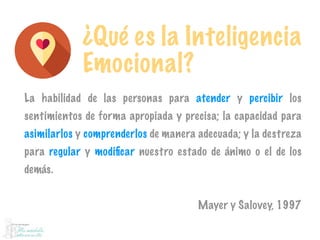 ¿Qué es la Inteligencia
Emocional?
La habilidad de las personas para atender y percibir los
sentimientos de forma apropiada y precisa; la capacidad para
asimilarlos y comprenderlos de manera adecuada; y la destreza
para regular y modiﬁcar nuestro estado de ánimo o el de los
demás.
Mayer y Salovey, 1997
 